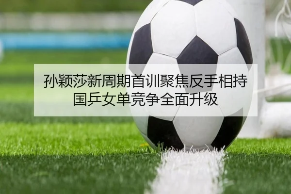 孙颖莎新周期首训聚焦反手相持 国乒女单竞争全面升级